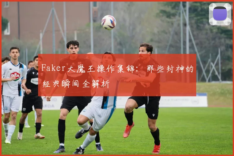 Faker大魔王操作集锦：那些封神的经典瞬间全解析