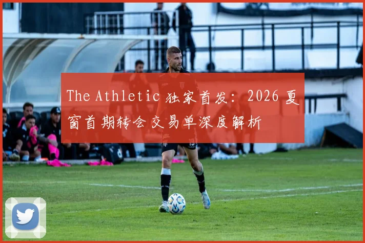 The Athletic 独家首发:2026 夏窗首期转会交易单深度解析