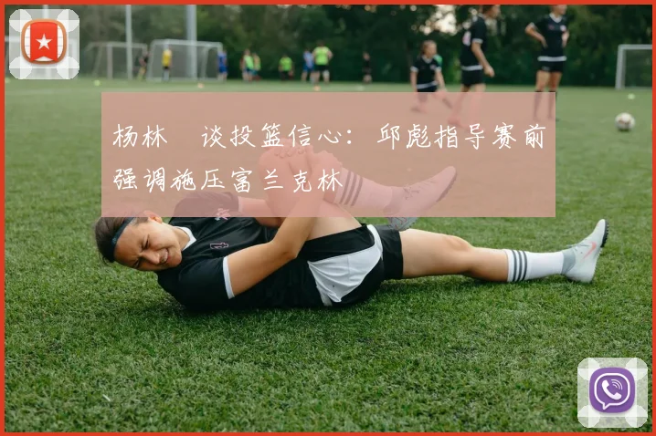 杨林祎谈投篮信心：邱彪指导赛前强调施压富兰克林