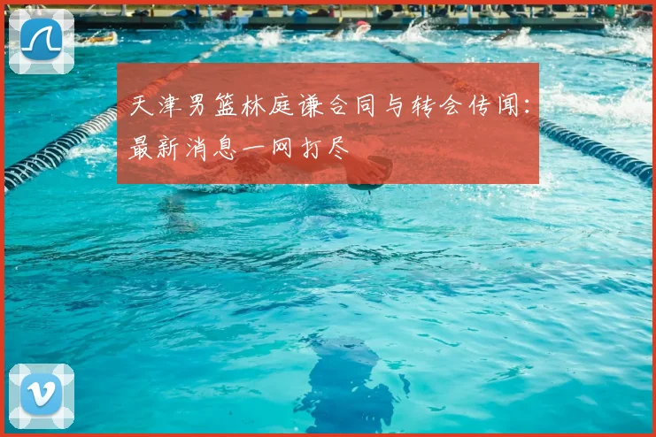 天津男篮林庭谦合同与转会传闻：最新消息一网打尽