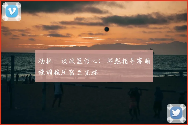 杨林祎谈投篮信心：邱彪指导赛前强调施压富兰克林