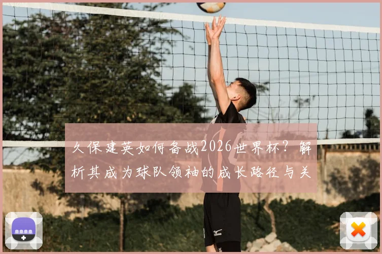 久保建英如何备战2026世界杯？解析其成为球队领袖的成长路径与关键比赛