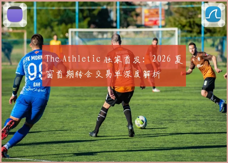 The Athletic 独家首发:2026 夏窗首期转会交易单深度解析