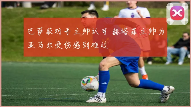 巴萨获对手主帅认可 赫塔菲主帅为亚马尔受伤感到难过