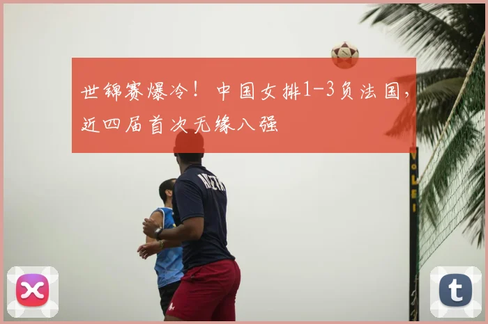 世锦赛爆冷！中国女排1-3负法国，近四届首次无缘八强