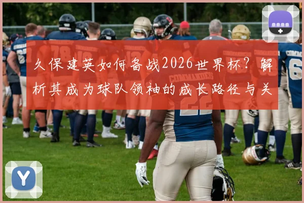 久保建英如何备战2026世界杯？解析其成为球队领袖的成长路径与关键比赛