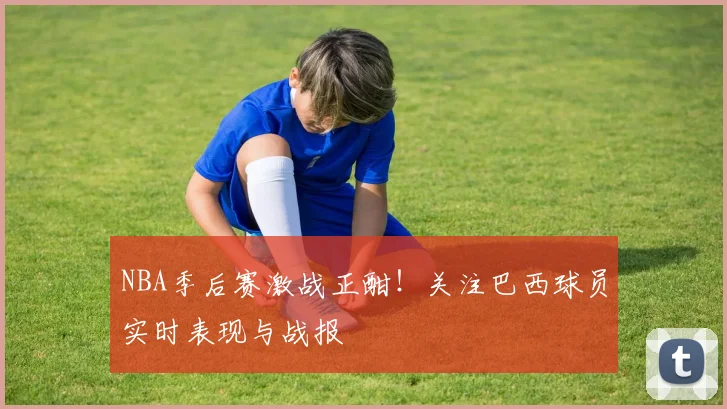 NBA季后赛激战正酣！关注巴西球员实时表现与战报