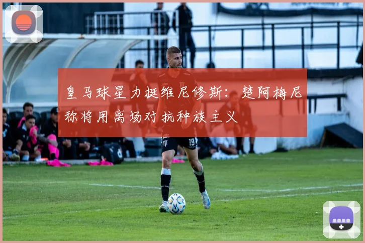皇马球星力挺维尼修斯：楚阿梅尼称将用离场对抗种族主义