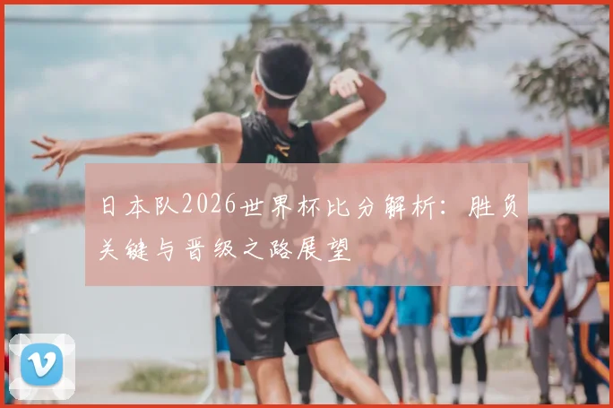 日本队2026世界杯比分解析：胜负关键与晋级之路展望